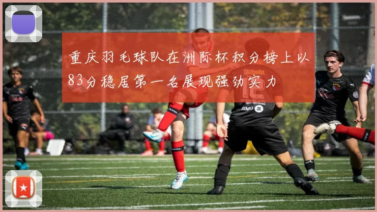 重庆羽毛球队在洲际杯积分榜上以83分稳居第一名展现强劲实力