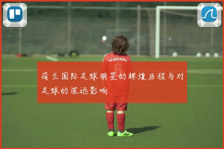 荷兰国际足球明星的辉煌历程与对足球的深远影响
