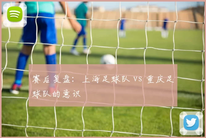 赛后复盘：上海足球队 vs 重庆足球队的意识