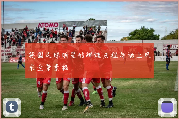 英国足球明星的辉煌历程与场上风采全景素描