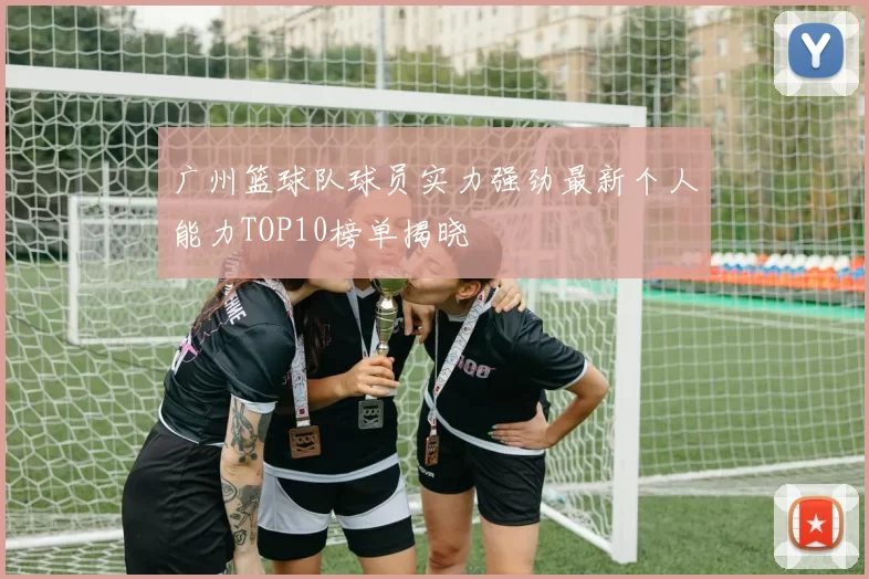 广州篮球队球员实力强劲最新个人能力TOP10榜单揭晓