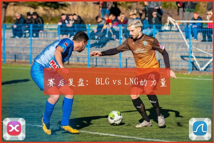 赛后复盘：BLG vs LNG的力量