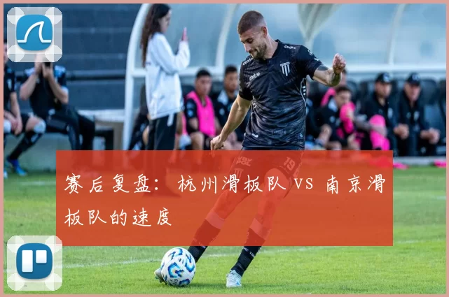 赛后复盘：杭州滑板队 vs 南京滑板队的速度
