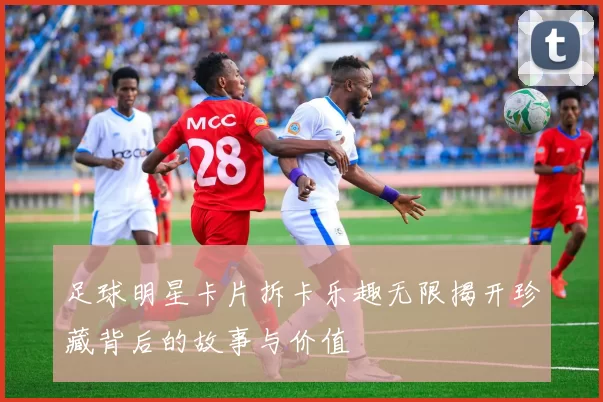 足球明星卡片拆卡乐趣无限揭开珍藏背后的故事与价值